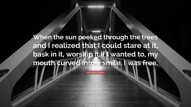 Michelle Hodkin Quote: “When the sun peeked through the trees and I realized that I could stare at it, bask in it, worship it if I wanted to, my mouth curved into a smile. I was free.”