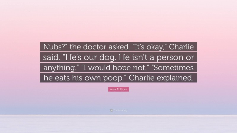 Ania Ahlborn Quote: “Nubs?” the doctor asked. “It’s okay,” Charlie said. “He’s our dog. He isn’t a person or anything.” “I would hope not.” “Sometimes he eats his own poop,” Charlie explained.”
