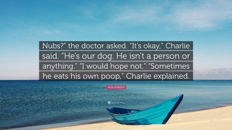 Ania Ahlborn Quote: “Nubs?” the doctor asked. “It’s okay,” Charlie said. “He’s our dog. He isn’t a person or anything.” “I would hope not.” “Sometimes he eats his own poop,” Charlie explained.”