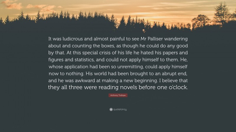 Anthony Trollope Quote: “It was ludicrous and almost painful to see Mr Palliser wandering about and counting the boxes, as though he could do any good by that. At this special crisis of his life he hated his papers and figures and statistics, and could not apply himself to them. He, whose application had been so unremitting, could apply himself now to nothing. His world had been brought to an abrupt end, and he was awkward at making a new beginning. I believe that they all three were reading novels before one o’clock.”