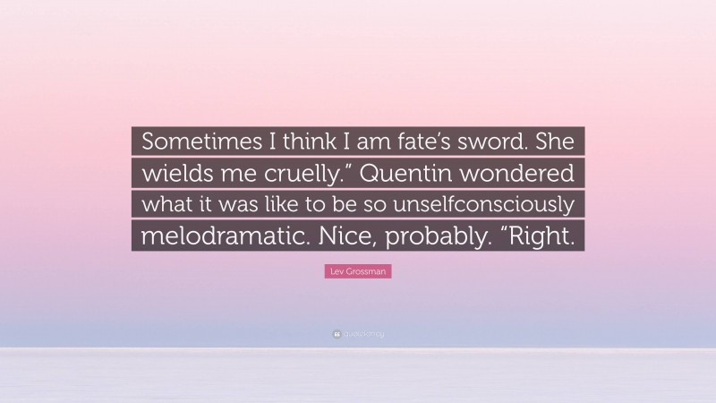Lev Grossman Quote: “Sometimes I think I am fate’s sword. She wields me cruelly.” Quentin wondered what it was like to be so unselfconsciously melodramatic. Nice, probably. “Right.”