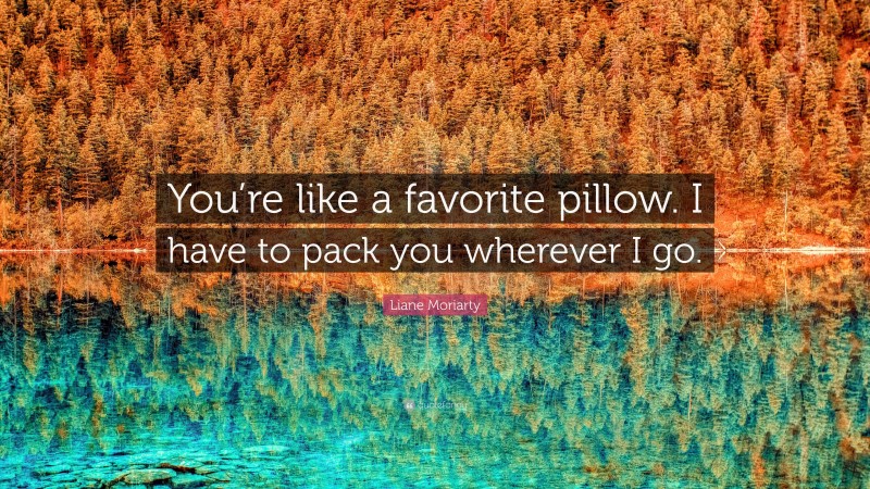 Liane Moriarty Quote: “You’re like a favorite pillow. I have to pack you wherever I go.”