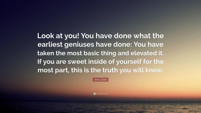 Jenny Slate Quote: “Look at you! You have done what the earliest geniuses have done: You have taken the most basic thing and elevated it. If you are sweet inside of yourself for the most part, this is the truth you will know.”