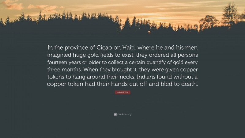 Howard Zinn Quote: “In the province of Cicao on Haiti, where he and his men imagined huge gold fields to exist, they ordered all persons fourteen years or older to collect a certain quantify of gold every three months. When they brought it, they were given copper tokens to hang around their necks. Indians found without a copper token had their hands cut off and bled to death.”