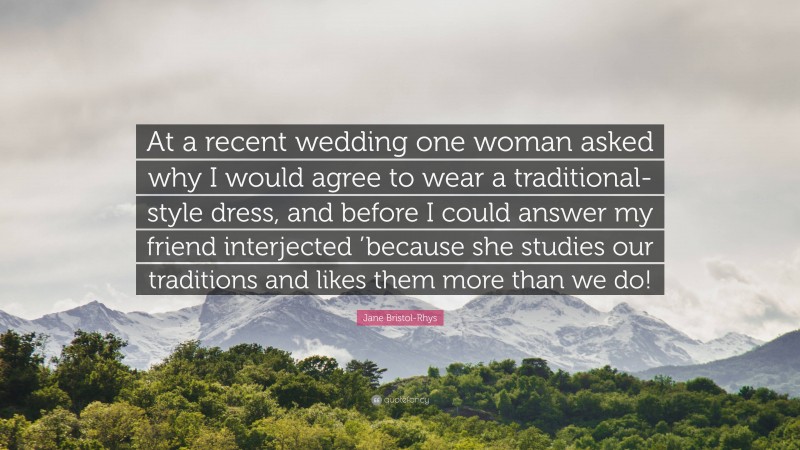Jane Bristol-Rhys Quote: “At a recent wedding one woman asked why I would agree to wear a traditional-style dress, and before I could answer my friend interjected ’because she studies our traditions and likes them more than we do!”