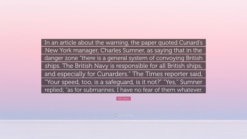 Erik Larson Quote: “In an article about the warning, the paper quoted Cunard’s New York manager, Charles Sumner, as saying that in the danger zone “there is a general system of convoying British ships. The British Navy is responsible for all British ships, and especially for Cunarders.” The Times reporter said, “Your speed, too, is a safeguard, is it not?” “Yes,” Sumner replied; “as for submarines, I have no fear of them whatever.”