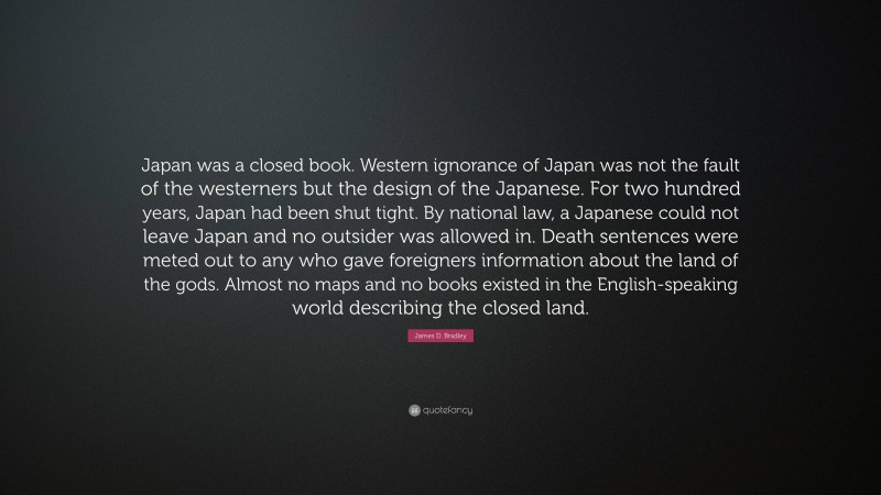 James D. Bradley Quote: “Japan was a closed book. Western ignorance of Japan was not the fault of the westerners but the design of the Japanese. For two hundred years, Japan had been shut tight. By national law, a Japanese could not leave Japan and no outsider was allowed in. Death sentences were meted out to any who gave foreigners information about the land of the gods. Almost no maps and no books existed in the English-speaking world describing the closed land.”