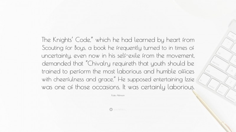 Kate Atkinson Quote: “The Knights’ Code,” which he had learned by heart from Scouting for Boys, a book he frequently turned to in times of uncertainty, even now in his self-exile from the movement, demanded that “Chivalry requireth that youth should be trained to perform the most laborious and humble offices with cheerfulness and grace.” He supposed entertaining Izzie was one of those occasions. It was certainly laborious.”