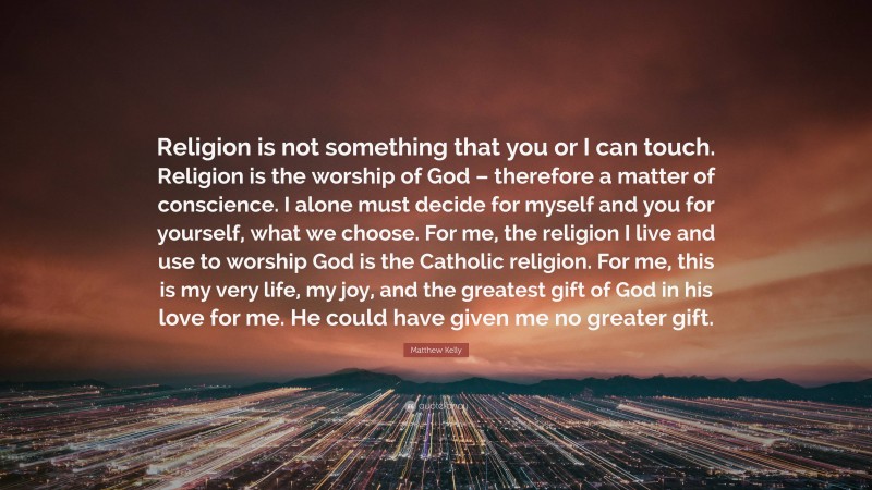 Matthew Kelly Quote: “Religion is not something that you or I can touch. Religion is the worship of God – therefore a matter of conscience. I alone must decide for myself and you for yourself, what we choose. For me, the religion I live and use to worship God is the Catholic religion. For me, this is my very life, my joy, and the greatest gift of God in his love for me. He could have given me no greater gift.”