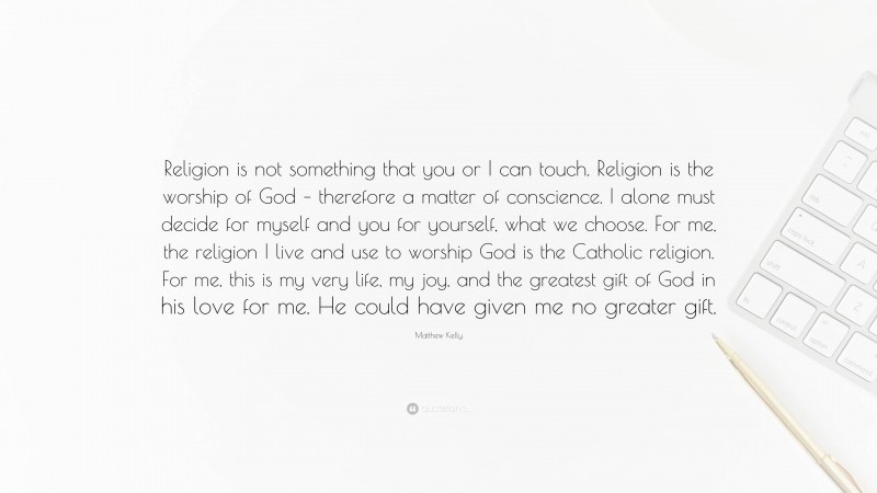 Matthew Kelly Quote: “Religion is not something that you or I can touch. Religion is the worship of God – therefore a matter of conscience. I alone must decide for myself and you for yourself, what we choose. For me, the religion I live and use to worship God is the Catholic religion. For me, this is my very life, my joy, and the greatest gift of God in his love for me. He could have given me no greater gift.”