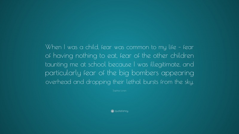 Sophia Loren Quote: “When I was a child, fear was common to my life – fear of having nothing to eat, fear of the other children taunting me at school because I was illegitimate, and particularly fear of the big bombers appearing overhead and dropping their lethal bursts from the sky.”