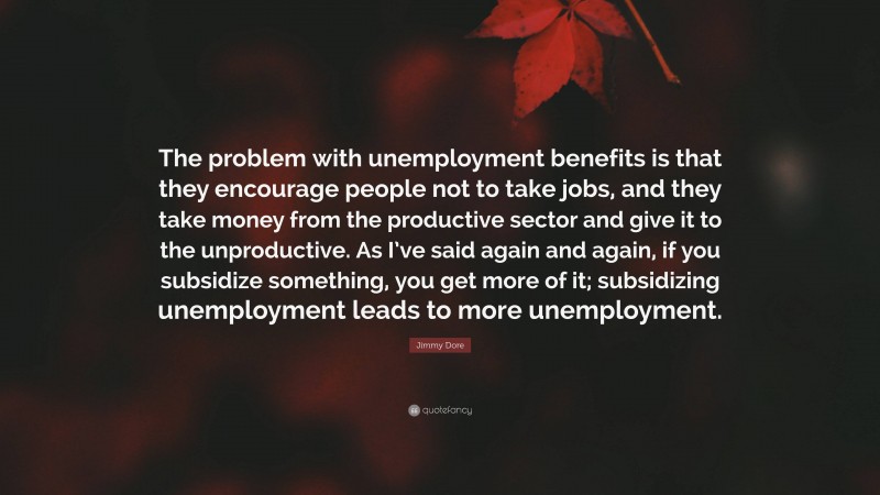 Jimmy Dore Quote: “The problem with unemployment benefits is that they encourage people not to take jobs, and they take money from the productive sector and give it to the unproductive. As I’ve said again and again, if you subsidize something, you get more of it; subsidizing unemployment leads to more unemployment.”