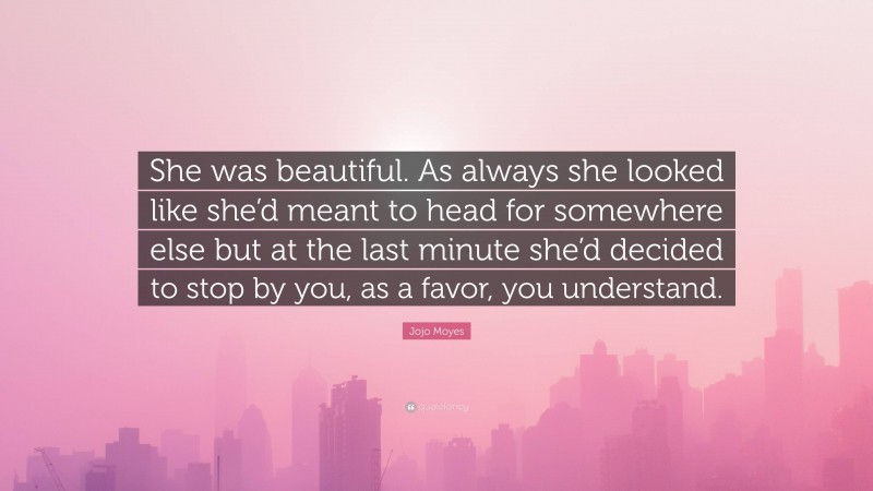 Jojo Moyes Quote: “She was beautiful. As always she looked like she’d meant to head for somewhere else but at the last minute she’d decided to stop by you, as a favor, you understand.”