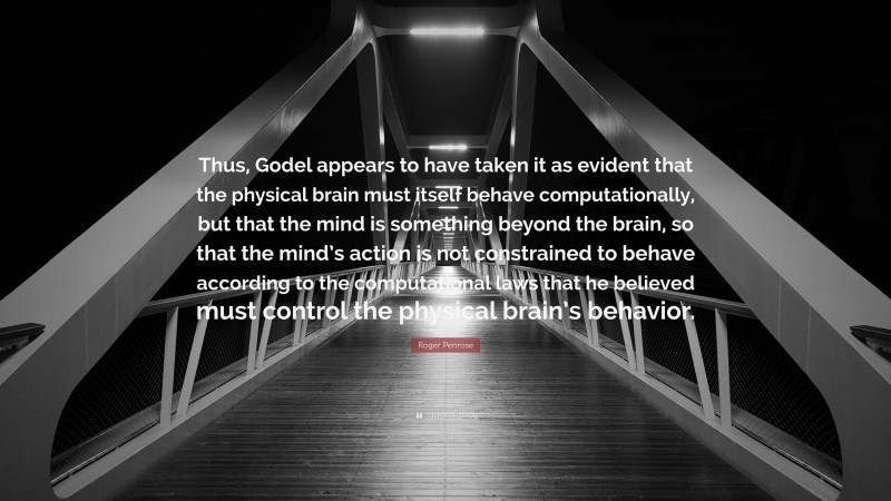 Roger Penrose Quote: “Thus, Godel appears to have taken it as evident that the physical brain must itself behave computationally, but that the mind is something beyond the brain, so that the mind’s action is not constrained to behave according to the computational laws that he believed must control the physical brain’s behavior.”
