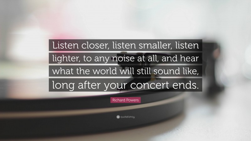 Richard Powers Quote: “Listen closer, listen smaller, listen lighter, to any noise at all, and hear what the world will still sound like, long after your concert ends.”