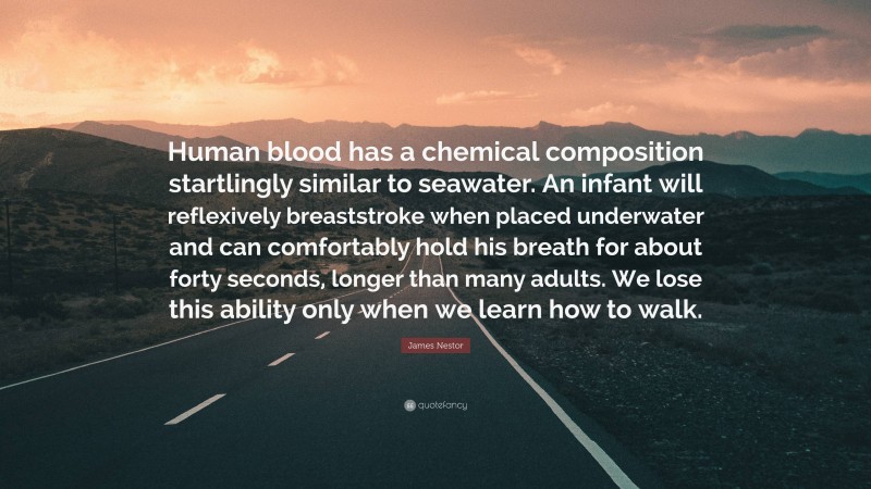 James Nestor Quote: “Human blood has a chemical composition startlingly similar to seawater. An infant will reflexively breaststroke when placed underwater and can comfortably hold his breath for about forty seconds, longer than many adults. We lose this ability only when we learn how to walk.”