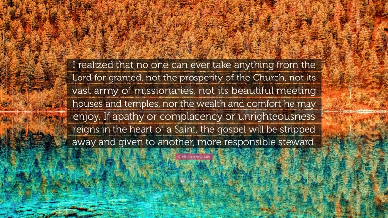 Chris Heimerdinger Quote: “I realized that no one can ever take anything from the Lord for granted, not the prosperity of the Church, not its vast army of missionaries, not its beautiful meeting houses and temples, nor the wealth and comfort he may enjoy. If apathy or complacency or unrighteousness reigns in the heart of a Saint, the gospel will be stripped away and given to another, more responsible steward.”