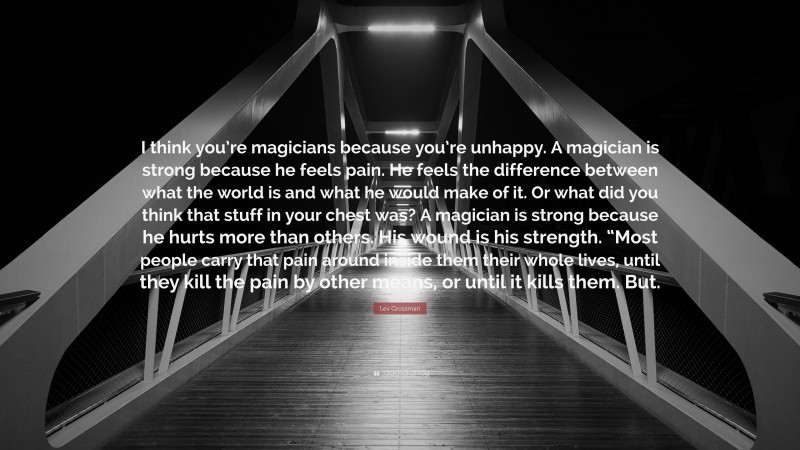 Lev Grossman Quote: “I think you’re magicians because you’re unhappy. A magician is strong because he feels pain. He feels the difference between what the world is and what he would make of it. Or what did you think that stuff in your chest was? A magician is strong because he hurts more than others. His wound is his strength. “Most people carry that pain around inside them their whole lives, until they kill the pain by other means, or until it kills them. But.”