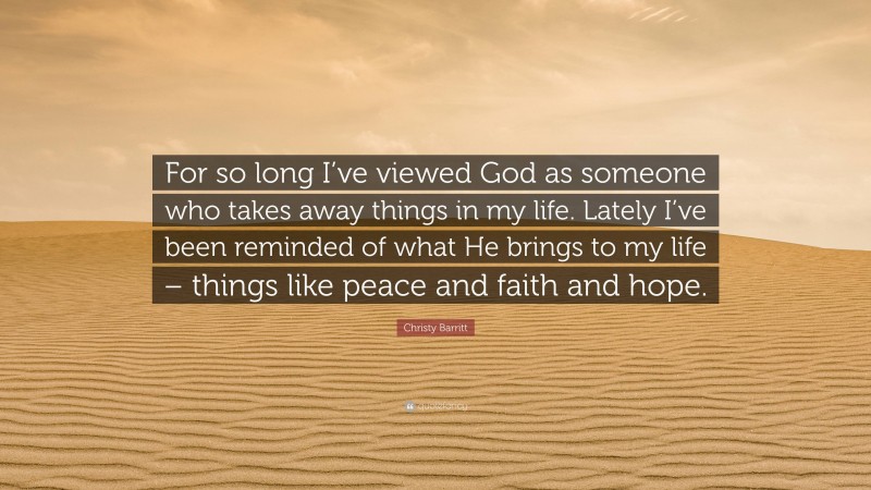 Christy Barritt Quote: “For so long I’ve viewed God as someone who takes away things in my life. Lately I’ve been reminded of what He brings to my life – things like peace and faith and hope.”
