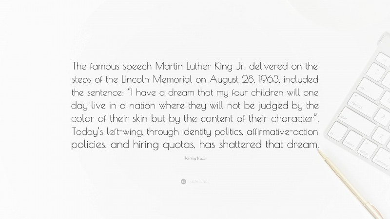 Tammy Bruce Quote: “The famous speech Martin Luther King Jr. delivered on the steps of the Lincoln Memorial on August 28, 1963, included the sentence: “I have a dream that my four children will one day live in a nation where they will not be judged by the color of their skin but by the content of their character”. Today’s left-wing, through identity politics, affirmative-action policies, and hiring quotas, has shattered that dream.”