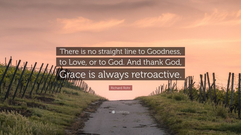 Richard Rohr Quote: “There is no straight line to Goodness, to Love, or to God. And thank God, Grace is always retroactive.”