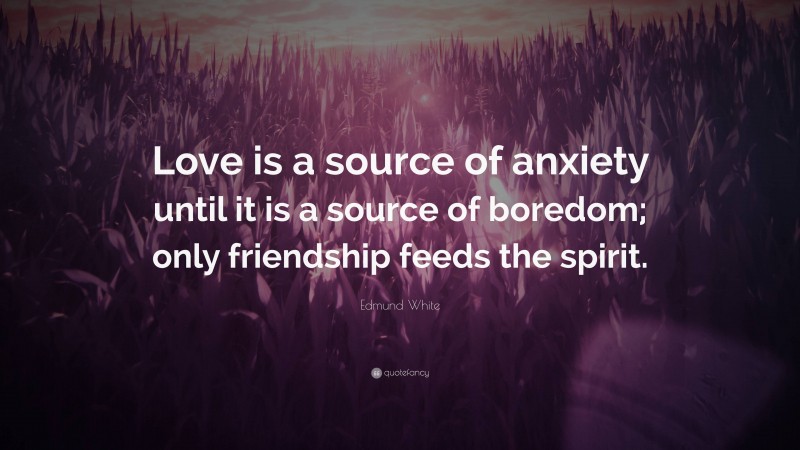 Edmund White Quote: “Love is a source of anxiety until it is a source of boredom; only friendship feeds the spirit.”