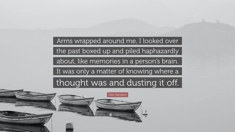 Kim Harrison Quote: “Arms wrapped around me, I looked over the past boxed up and piled haphazardly about, like memories in a person’s brain. It was only a matter of knowing where a thought was and dusting it off.”