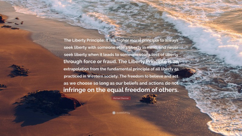 Michael Shermer Quote: “The Liberty Principle: It is a higher moral principle to always seek liberty with someone else’s liberty in mind, and never seek liberty when it leads to someone else’s loss of liberty through force or fraud. The Liberty Principle is an extrapolation from the fundamental principle of all liberty as practiced in Western society: The freedom to believe and act as we choose so long as our beliefs and actions do not infringe on the equal freedom of others.”