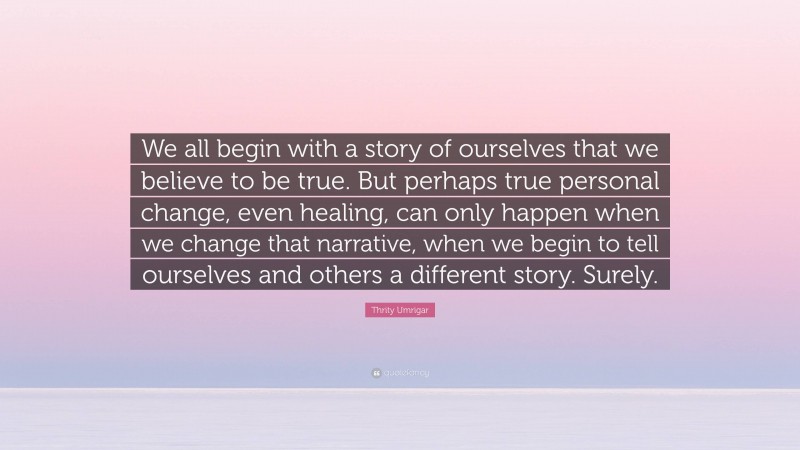 Thrity Umrigar Quote: “We all begin with a story of ourselves that we believe to be true. But perhaps true personal change, even healing, can only happen when we change that narrative, when we begin to tell ourselves and others a different story. Surely.”
