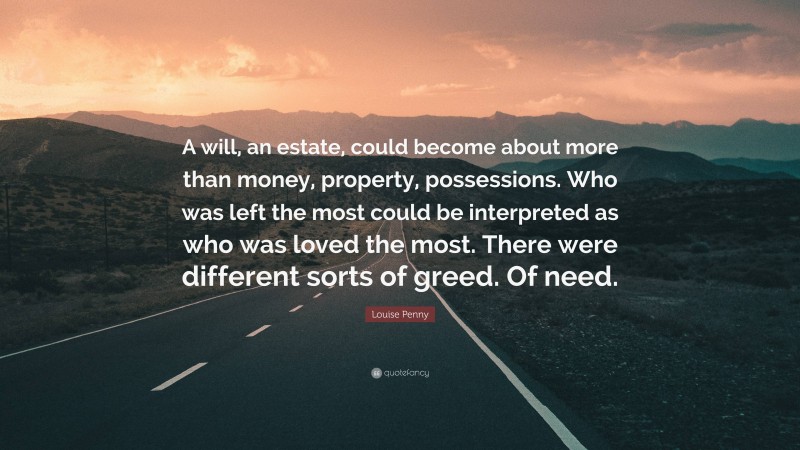 Louise Penny Quote: “A will, an estate, could become about more than money, property, possessions. Who was left the most could be interpreted as who was loved the most. There were different sorts of greed. Of need.”