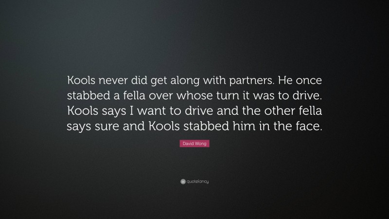 David Wong Quote: “Kools never did get along with partners. He once stabbed a fella over whose turn it was to drive. Kools says I want to drive and the other fella says sure and Kools stabbed him in the face.”