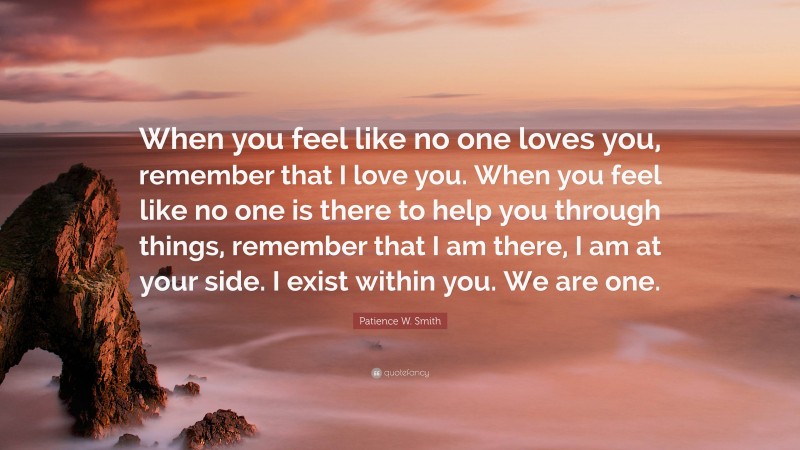 Patience W. Smith Quote: “When you feel like no one loves you, remember that I love you. When you feel like no one is there to help you through things, remember that I am there, I am at your side. I exist within you. We are one.”