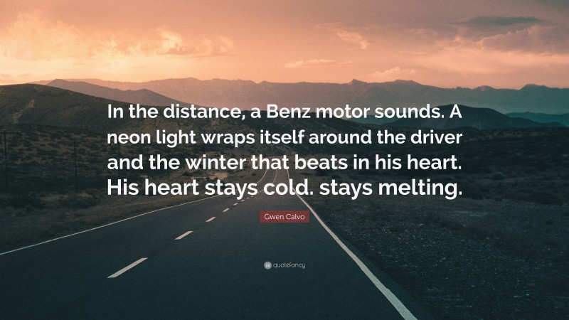 Gwen Calvo Quote: “In the distance, a Benz motor sounds. A neon light wraps itself around the driver and the winter that beats in his heart. His heart stays cold. stays melting.”