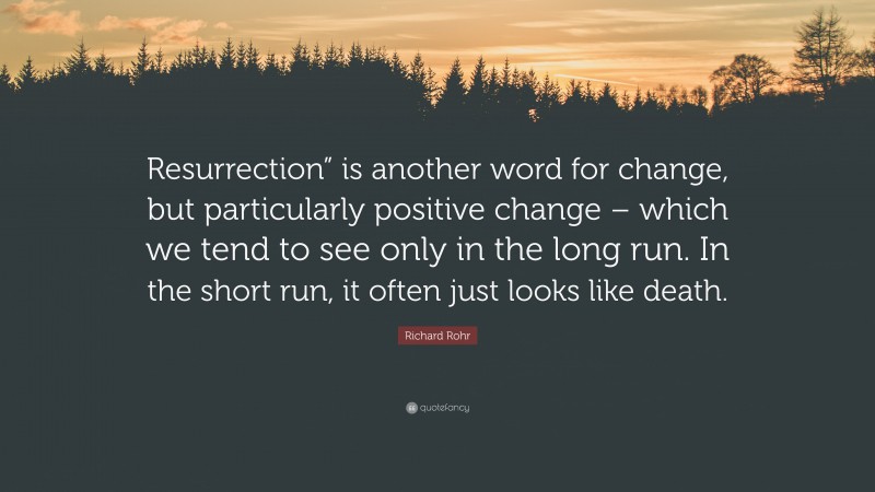 Richard Rohr Quote: “Resurrection” is another word for change, but particularly positive change – which we tend to see only in the long run. In the short run, it often just looks like death.”