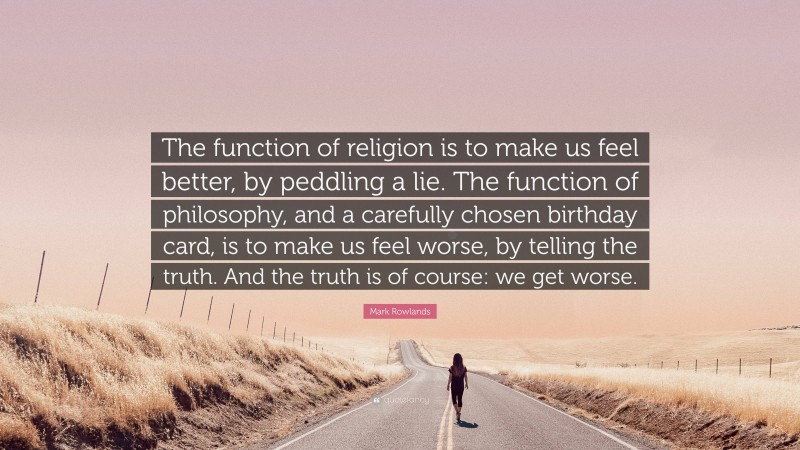 Mark Rowlands Quote: “The function of religion is to make us feel better, by peddling a lie. The function of philosophy, and a carefully chosen birthday card, is to make us feel worse, by telling the truth. And the truth is of course: we get worse.”