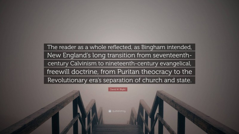 David W. Blight Quote: “The reader as a whole reflected, as Bingham intended, New England’s long transition from seventeenth-century Calvinism to nineteenth-century evangelical, freewill doctrine, from Puritan theocracy to the Revolutionary era’s separation of church and state.”