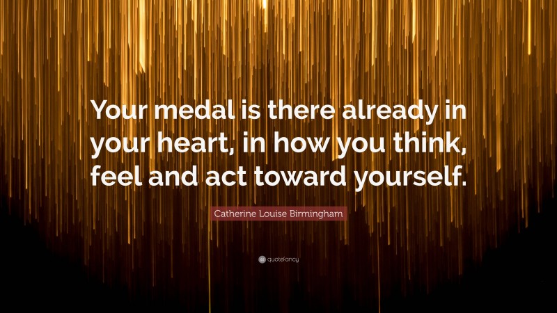 Catherine Louise Birmingham Quote: “Your medal is there already in your heart, in how you think, feel and act toward yourself.”