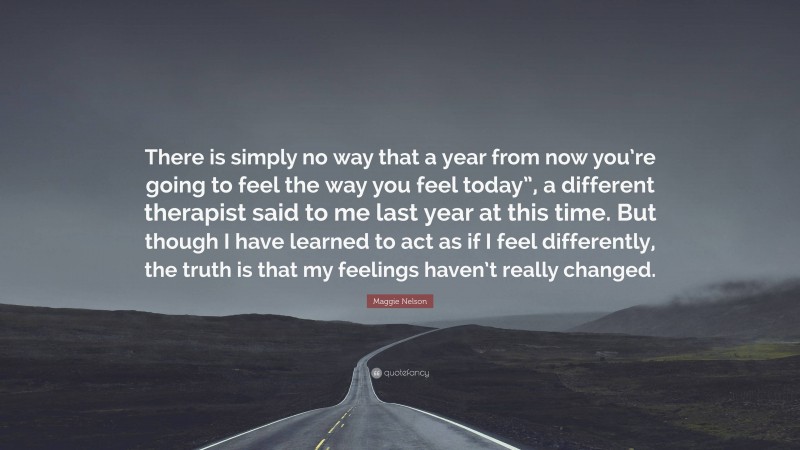 Maggie Nelson Quote: “There is simply no way that a year from now you’re going to feel the way you feel today”, a different therapist said to me last year at this time. But though I have learned to act as if I feel differently, the truth is that my feelings haven’t really changed.”