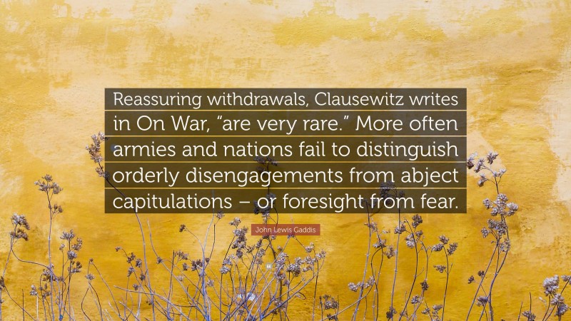 John Lewis Gaddis Quote: “Reassuring withdrawals, Clausewitz writes in On War, “are very rare.” More often armies and nations fail to distinguish orderly disengagements from abject capitulations – or foresight from fear.”