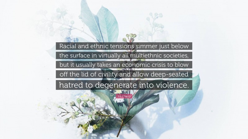 Iris Chang Quote: “Racial and ethnic tensions simmer just below the surface in virtually all multiethnic societies, but it usually takes an economic crisis to blow off the lid of civility and allow deep-seated hatred to degenerate into violence.”