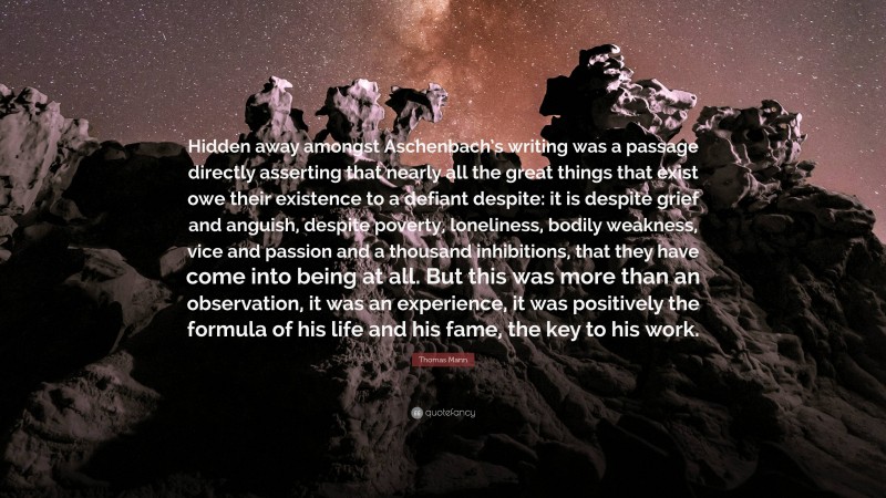 Thomas Mann Quote: “Hidden away amongst Aschenbach’s writing was a passage directly asserting that nearly all the great things that exist owe their existence to a defiant despite: it is despite grief and anguish, despite poverty, loneliness, bodily weakness, vice and passion and a thousand inhibitions, that they have come into being at all. But this was more than an observation, it was an experience, it was positively the formula of his life and his fame, the key to his work.”