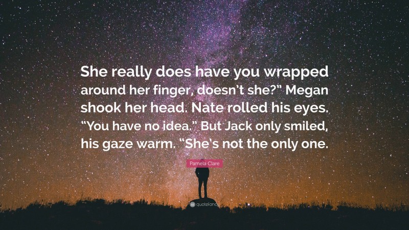 Pamela Clare Quote: “She really does have you wrapped around her finger, doesn’t she?” Megan shook her head. Nate rolled his eyes. “You have no idea.” But Jack only smiled, his gaze warm. “She’s not the only one.”