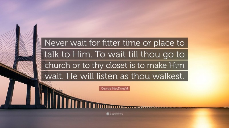 George MacDonald Quote: “Never wait for fitter time or place to talk to Him. To wait till thou go to church or to thy closet is to make Him wait. He will listen as thou walkest.”