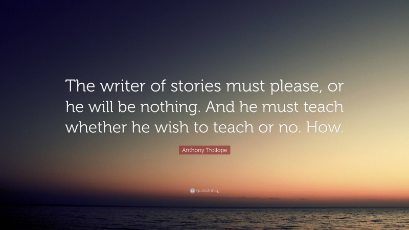 Anthony Trollope Quote: “The writer of stories must please, or he will be nothing. And he must teach whether he wish to teach or no. How.”