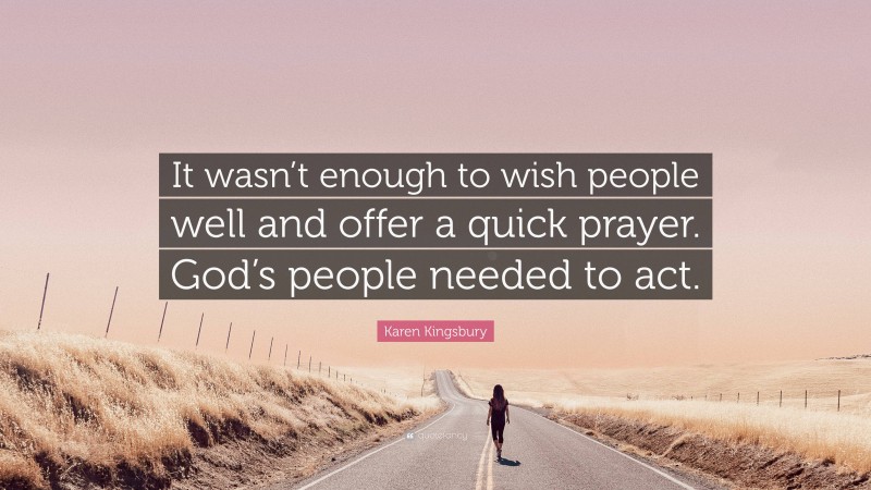 Karen Kingsbury Quote: “It wasn’t enough to wish people well and offer a quick prayer. God’s people needed to act.”