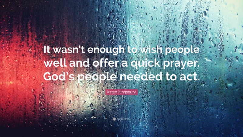 Karen Kingsbury Quote: “It wasn’t enough to wish people well and offer a quick prayer. God’s people needed to act.”