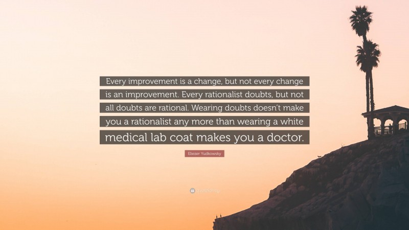 Eliezer Yudkowsky Quote: “Every improvement is a change, but not every change is an improvement. Every rationalist doubts, but not all doubts are rational. Wearing doubts doesn’t make you a rationalist any more than wearing a white medical lab coat makes you a doctor.”
