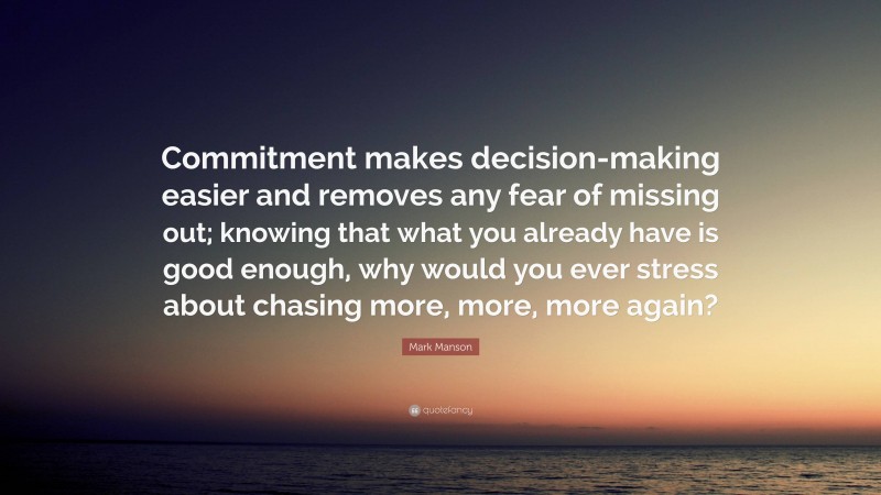 Mark Manson Quote: “Commitment makes decision-making easier and removes any fear of missing out; knowing that what you already have is good enough, why would you ever stress about chasing more, more, more again?”
