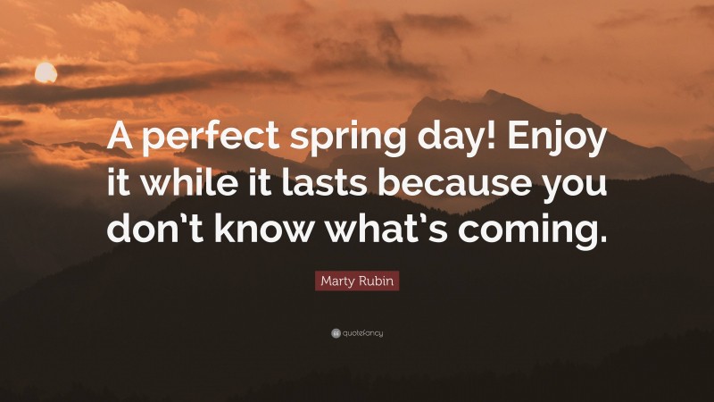 Marty Rubin Quote: “A perfect spring day! Enjoy it while it lasts because you don’t know what’s coming.”