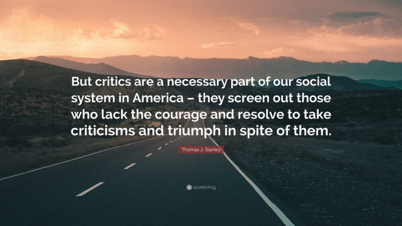 Thomas J. Stanley Quote: “But critics are a necessary part of our social system in America – they screen out those who lack the courage and resolve to take criticisms and triumph in spite of them.”